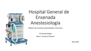 Hospital General de
Ensenada
Anestesiología
Maquina de anestesia: generalidades y funciones
R1 Anestesiología
Nora I. Carriquiry Chequer
Abril 2023
 