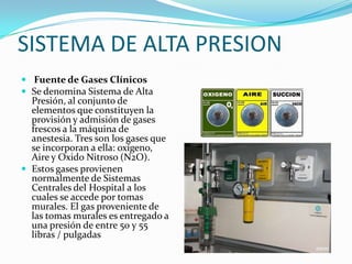 SISTEMA DE ALTA PRESION
 Fuente de Gases Clínicos
 Se denomina Sistema de Alta
  Presión, al conjunto de
  elementos que constituyen la
  provisión y admisión de gases
  frescos a la máquina de
  anestesia. Tres son los gases que
  se incorporan a ella: oxígeno,
  Aire y Oxido Nitroso (N2O).
 Estos gases provienen
  normalmente de Sistemas
  Centrales del Hospital a los
  cuales se accede por tomas
  murales. El gas proveniente de
  las tomas murales es entregado a
  una presión de entre 50 y 55
  libras / pulgadas
 