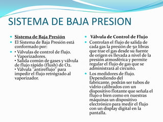 SISTEMA DE BAJA PRESION
 Sistema de Baja Presión              Válvula de Control de Flujo
 El Sistema de Baja Presión está      Controlan el flujo de salida de
  conformado por:                       cada gas la presión de 50 libras
 • Válvulas de control de flujo.       que trae el gas desde su fuente
  • Vaporizadores.                      de origen es llevada a nivel de la
  • Salida común de gases y válvula     presión atmosférica y permite
  de flujo rápido (flush) de O2.        regular el flujo de gas que se
  • Válvula "antireflujo" para          administrará al circuito.
  impedir el flujo retrógrado al       Los medidores de flujo.
  vaporizador.                          Dependiendo del
                                        fabricante, podrán ser tubos de
                                        vidrio calibrados con un
                                        dispositivo flotante que señala el
                                        flujo o bien como en nuestras
                                        máquinas un dispositivo
                                        electrónico para medir el flujo
                                        con un display digital en la
                                        pantalla.
 