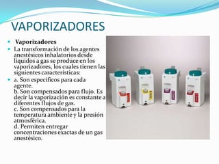 VAPORIZADORES
 Vaporizadores
 La transformación de los agentes
  anestésicos inhalatorios desde
  líquidos a gas se produce en los
  vaporizadores, los cuales tienen las
  siguientes características:
 a. Son específicos para cada
  agente.
  b. Son compensados para flujo. Es
  decir la vaporización es constante a
  diferentes flujos de gas.
  c. Son compensados para la
  temperatura ambiente y la presión
  atmosférica.
  d. Permiten entregar
  concentraciones exactas de un gas
  anestésico.
 