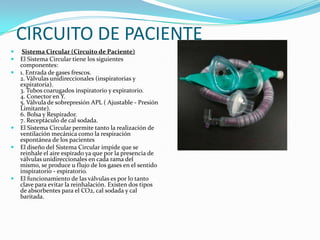 CIRCUITO DE PACIENTE
    Sistema Circular (Circuito de Paciente)
   El Sistema Circular tiene los siguientes
    componentes:
   1. Entrada de gases frescos.
    2. Válvulas unidireccionales (inspiratorias y
    expiratoria).
    3. Tubos coarugados inspiratorio y expiratorio.
    4. Conector en Y.
    5. Válvula de sobrepresión APL ( Ajustable - Presión
    Limitante).
    6. Bolsa y Respirador.
    7. Receptáculo de cal sodada.
   El Sistema Circular permite tanto la realización de
    ventilación mecánica como la respiración
    espontánea de los pacientes
   El diseño del Sistema Circular impide que se
    reinhale el aire espirado ya que por la presencia de
    válvulas unidireccionales en cada rama del
    mismo, se produce u flujo de los gases en el sentido
    inspiratorio - espiratorio.
   El funcionamiento de las válvulas es por lo tanto
    clave para evitar la reinhalación. Existen dos tipos
    de absorbentes para el CO2, cal sodada y cal
    baritada.
 