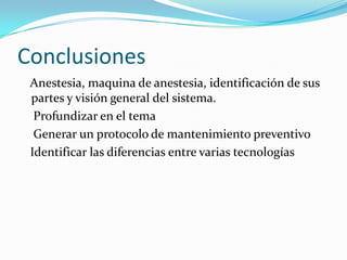 Conclusiones
 Anestesia, maquina de anestesia, identificación de sus
 partes y visión general del sistema.
  Profundizar en el tema
  Generar un protocolo de mantenimiento preventivo
 Identificar las diferencias entre varias tecnologías
 