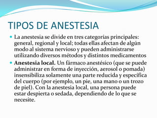 TIPOS DE ANESTESIA
 La anestesia se divide en tres categorías principales:
  general, regional y local; todas ellas afectan de algún
  modo al sistema nervioso y pueden administrarse
  utilizando diversos métodos y distintos medicamentos
 Anestesia local. Un fármaco anestésico (que se puede
  administrar en forma de inyección, aerosol o pomada)
  insensibiliza solamente una parte reducida y específica
  del cuerpo (por ejemplo, un pie, una mano o un trozo
  de piel). Con la anestesia local, una persona puede
  estar despierta o sedada, dependiendo de lo que se
  necesite.
 
