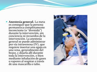  Anestesia general. La meta
  es conseguir que la persona
  permanezca completamente
  inconciente (o "dormida")
  durante la intervención, sin
  conciencia ni recuerdos de la
  intervención. La anestesia
  general se puede administrar
  por vía intravenosa (IV), que
  requiere insertar una aguja en
  una vena, generalmente del
  brazo, y dejarla allí durante
  toda la intervención, o bien
  mediante inhalación de gases
  o vapores al respirar a través
  de una mascarilla o tubo.
 