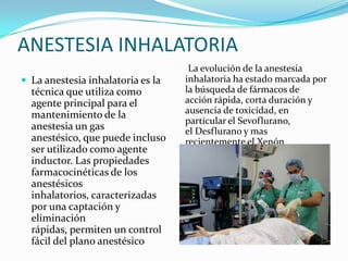 ANESTESIA INHALATORIA
                                    La evolución de la anestesia
 La anestesia inhalatoria es la   inhalatoria ha estado marcada por
  técnica que utiliza como         la búsqueda de fármacos de
  agente principal para el         acción rápida, corta duración y
  mantenimiento de la              ausencia de toxicidad, en
                                   particular el Sevoflurano,
  anestesia un gas                 el Desflurano y mas
  anestésico, que puede incluso    recientemente el Xenón
  ser utilizado como agente
  inductor. Las propiedades
  farmacocinéticas de los
  anestésicos
  inhalatorios, caracterizadas
  por una captación y
  eliminación
  rápidas, permiten un control
  fácil del plano anestésico
 