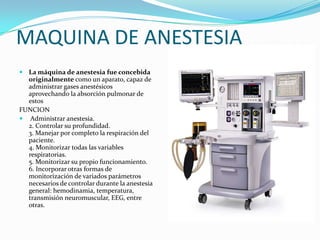 MAQUINA DE ANESTESIA
 La máquina de anestesia fue concebida
  originalmente como un aparato, capaz de
  administrar gases anestésicos
  aprovechando la absorción pulmonar de
  estos
FUNCION
 Administrar anestesia.
  2. Controlar su profundidad.
  3. Manejar por completo la respiración del
  paciente.
  4. Monitorizar todas las variables
  respiratorias.
  5. Monitorizar su propio funcionamiento.
  6. Incorporar otras formas de
  monitorización de variados parámetros
  necesarios de controlar durante la anestesia
  general: hemodinamia, temperatura,
  transmisión neuromuscular, EEG, entre
  otras.
 