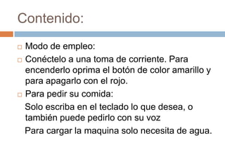 Contenido:Modo de empleo:Conéctelo a una toma de corriente. Para encenderlo oprima el botón de color amarillo y para apagarlo con el rojo.Para pedir su comida:   Solo escriba en el teclado lo que desea, o también puede pedirlo con su voz   Para cargar la maquina solo necesita de agua.