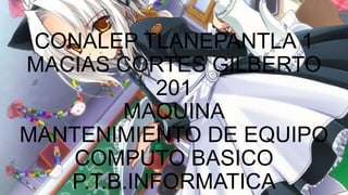 CONALEP TLANEPANTLA 1
MACIAS CORTES GILBERTO
201
MAQUINA
MANTENIMIENTO DE EQUIPO
COMPUTO BASICO
P.T.B.INFORMATICA
 