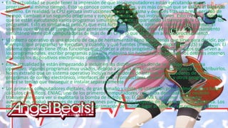 • En la actualidad se puede tener la impresión de que los computadores están ejecutando varios
programas al mismo tiempo. Esto se conoce como multitarea, y es más común que se utilice el segundo
término. En realidad, la CPU ejecuta instrucciones de un programa y después tras un breve periodo de
tiempo, cambian a un segundo programa y ejecuta algunas de sus instrucciones. Esto crea la ilusión de
que se están ejecutando varios programas simultáneamente, repartiendo el tiempo de la CPU entre los
programas. Esto es similar a la película que está formada por una sucesión rápida de fotogramas. El
sistema operativo es el programa que generalmente controla el reparto del tiempo. El procesamiento
simultáneo viene con computadoras de más de un CPU, lo que da origen al multiprocesamiento.
• El sistema operativo es una especie de caja de herramientas lleno de utilerías que sirve para decidir, por
ejemplo, qué programas se ejecutan, y cuándo, y qué fuentes (memoria o dispositivos E/S) se utilizan. El
sistema operativo tiene otras funciones que ofrecer a otros programas, como los códigos que sirven a
los programadores, escribir programas para una máquina sin necesidad de conocer los detalles internos
de todos los dispositivos electrónicos conectados.
• En la actualidad se están empezando a incluir en las distribuciones donde se incluye el sistema
operativo, algunos programas muy usados, debido a que es ésta una manera económica de distribuirlos.
No es extraño que un sistema operativo incluya navegadores de Internet, procesadores de texto,
programas de correo electrónico, interfaces de red, reproductores de películas y otros programas que
antes se tenían que conseguir e instalar separadamente.
• Los primeros computadores digitales, de gran tamaño y coste, se utilizaban principalmente para hacer
cálculos científicos. ENIAC, uno de los primeros computadores, calculaba densidades de neutrón
transversales para ver si explotaría la bomba de hidrógeno. El CSIR Mk I, el primer ordenador
australiano, evaluó patrones de precipitaciones para un gran proyecto de generación hidroeléctrica. Los
primeros visionarios vaticinaron que la programación permitiría jugar al ajedrez, ver películas y otros
usos.
 