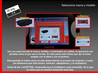 Selecciona marca y modelo
       .
   seg
30
    0€
                                                                 multiplexor
           conector




                                                                 adaptadores




Una vez seleccionado la marca, modelo y conectados los cables, te aparecerá una
 pantalla como la que ves en la foto. En este punto solo tienes que dar al botón
                     aceptar con el dedo o con el puntero.
Esta pantalla te indica como se está desarrollando el proceso de conexión y todos
      los elementos que intervienen: conector, adaptadores, y el multiplexor.
Antes de dar a ACEPTAR, comprueba que el multiplexor está encendido. Es lo que
                 te indica que la conexión bluetooth está lista.
 