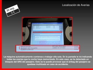 Localización de Averías
          .
      seg
   30
       0€




La máquina automáticamente comienza a trabajar ella sola. En la pantalla te irá indicando
   todas las averías que tu coche haya memorizado. En este caso, se ha detectado un
 bloqueo del SRS del pasajero. Esto es lo puede provocar que el airbag del pasajero se
                       quedase inutilizado en caso de accidente.
 