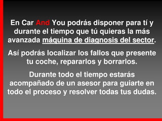 En Car And You podrás disponer para tí y
  durante el tiempo que tú quieras la más
avanzada máquina de diagnosis del sector.
                                     sector
Así podrás localizar los fallos que presente
     tu coche, repararlos y borrarlos.
      Durante todo el tiempo estarás
 acompañado de un asesor para guiarte en
todo el proceso y resolver todas tus dudas.
 