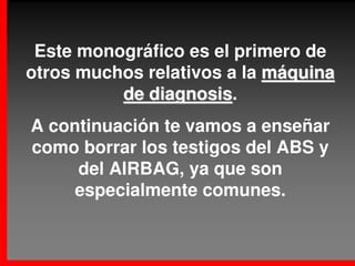 Este monográfico es el primero de
otros muchos relativos a la máquina
          de diagnosis.
             diagnosis
A continuación te vamos a enseñar
como borrar los testigos del ABS y
     del AIRBAG, ya que son
     especialmente comunes.
 