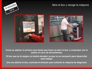 s                                     Abre el box y recoge la máquina
     uto
4 min
      €
   10




Como ya sabrás, lo primero que tienes que hacer es abrir el box y comprobar con el
                        asesor el carro de herramientas.
El box que se te asigne no tendrá elevador ya que no es necesario para desarrollar
                                   este trabajo.
Una vez abierto el box, acércate al almacén para solicitar la máquina de diagnosis.
 