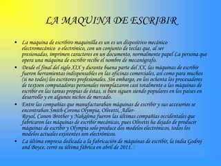 LA MAQUINA DE ESCRIBIR
• La maquina de escribiro maquinilla es un es un dispositivo mecánico
  electromecánico o electrónico, con un conjunto de teclas que, al ser
  presionadas, imprimen caracteres en un documento, normalmente papel La persona que
  opera una máquina de escribir recibe el nombre de mecanógrafo.
• Desde el final del siglo XIX y durante buena parte del XX, las máquinas de escribir
  fueron herramientas indispensables en las oficinas comerciales, así como para muchos
  (si no todos) los escritores profesionales. Sin embargo, en los ochenta los procesadores
  de textoen computadoras personales reemplazaron casi totalmente a las máquinas de
  escribir en las tareas propias de éstas, si bien siguen siendo populares en los países en
  desarrollo y en algunos nichos de mercado.
• Entre las compañías que manufacturaban máquinas de escribir y sus accesorios se
  encontraban Smith-Corona Olympia, Olivetti, Adler-
  Royal, Canon Brother y Nakajima fueron las últimas compañías occidentales que
  fabricaron las máquinas de escribir mecánicas, pues Olivetti ha dejado de producir
  máquinas de escribir y Olympia solo produce dos modelos electrónicos, todos los
  modelos actuales existentes son electrónicos.
• La última empresa dedicada a la fabricación de máquinas de escribir, la india Godrej
  and Boyce, cerró su última fábrica en abril de 2011.2
 
