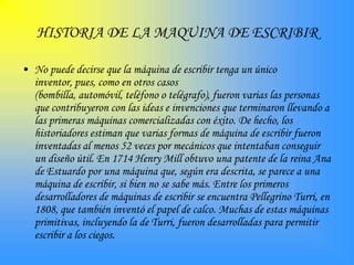 HISTORIA DE LA MAQUINA DE ESCRIBIR

• No puede decirse que la máquina de escribir tenga un único
  inventor, pues, como en otros casos
  (bombilla, automóvil, teléfono o telégrafo), fueron varias las personas
  que contribuyeron con las ideas e invenciones que terminaron llevando a
  las primeras máquinas comercializadas con éxito. De hecho, los
  historiadores estiman que varias formas de máquina de escribir fueron
  inventadas al menos 52 veces por mecánicos que intentaban conseguir
  un diseño útil. En 1714 Henry Mill obtuvo una patente de la reina Ana
  de Estuardo por una máquina que, según era descrita, se parece a una
  máquina de escribir, si bien no se sabe más. Entre los primeros
  desarrolladores de máquinas de escribir se encuentra Pellegrino Turri, en
  1808, que también inventó el papel de calco. Muchas de estas máquinas
  primitivas, incluyendo la de Turri, fueron desarrolladas para permitir
  escribir a los ciegos.
 