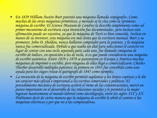 • En 1829 William Austin Burt patentó una máquina llamada «tipógrafo». Como
  muchas de las otras máquinas primitivas, a menudo se la cita como la «primera»
  máquina de escribir. El Science Museum de Londres la describe simplemente como «el
  primer mecanismo de escritura cuya invención fue documentada», pero incluso esta
  afirmación puede ser excesiva, ya que la máquina de Turri es bien conocida. Incluso en
  manos de su inventor, esta máquina era más lenta que la escritura manual. Burt y su
  promotor, John D. Sheldon, nunca hallaron comprador para la patente, y la máquina
  nunca fue comercializada. Debido a que usaba un dial para seleccionar el carácter en
  lugar de contar con una tecla separada para cada uno, fue llamada «máquina de
  escribir de índice», en oposición a las de tecla, si es que puede considerarse una máquina
  de escribir auténtica. Entre 1829 y 1870 se patentaron en Europa y América muchas
  máquinas de imprimir o escribir, pero ninguna de ellas llegó a comercializarse. Charles
  Thurber desarrolló múltiples patentes; la primera en 1843 fue concebida como una
  ayuda para los ciegos (véase el quirógrafo de 1845 como ejemplo).
• La invención de la máquina de escribir permitió suplantar a los lentos copistas y le dio
  un carácter más oficial e impersonal a los escritos comerciales y políticos. El
  procedimiento mecánico de escritura aceleró el ritmo de las comunicaciones, marcó un
  punto importante en el desarrollo de las relaciones sociales y le permitió a la mujer
  ingresar masivamente al mundo laboral como dactilógrafa, entre los siglos XIX y XX.
  Podríamos decir de cierta manera que la máquina de escribir le abrió el camino a las
  máquinas eléctricas y por que no a las computadoras.
 