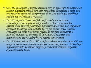 • En 1855 el italiano Giuseppe Ravizza creó un prototipo de máquina de
  escribir, llamado Cembalo scrivano o macchina da scrivere a tasti. Era
  una máquina avanzada que permitía al usuario ver lo que escribía a
  medida que tecleaba.cita requerida
• En 1861 el padre Francisco João de Azevedo, un sacerdote
  brasileño, fabricó su propia máquina de escribir con materiales
  básicos, como madera y cuchillos. Ese mismo año,Pedro I, el emperador
  de Brasil, le entregó una medalla de oro por este invento. Muchos
  brasileños, así como el gobierno federal de ese país, consideran a
  Azevedo el auténtico inventor de la máquina de escribir, una
  reivindicación que ha sido objeto de cierta controversia.
• En 1864 el austriaco Peter Mitterhofer creó una máquina de escribir que
  tampoco llegó a comercializarse porque no era muy buena.... Mitterhofer
  siguió mejorando su modelo original y creó cinco versiones mejoradas
  diferentes hasta 1868.
 