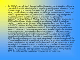• En 1865 el reverendo danés Rasmus Malling-Hanseninventó la bola de escribir que se
  comercializó en 1870, siendo la primera máquina de escribir puesta a la venta. Fue un
  éxito en Europa, y se sabe que estuvo en uso en oficinas de Londres hasta
  1909.7Adicionalmente, Malling-Hansen usó un escape solenoidal para el retorno del
  carro de algunos de sus modelos, constituyendo un serio candidato para la primera
  máquina de escribir «eléctrica». Gracias al libro Hvem er Skrivekuglens
  Opfinder?, escrito por la hija de Malling-Hansen, Johanne Agerskov, sabemos que en
  1865 Malling-Hansen fabricó un modelo de porcelana del teclado de su bola de
  escribir, y experimentó con diferentes ubicaciones de las letras para lograr la mayor
  velocidad de escritura. Malling-Hansen ubicó las letras en pistones cortos que se
  movían directamente a través de la bola bajando hasta el papel, lo que junto con la
  adecuada ubicación de las letras para que los dedos más rápidos pulsasen las usadas
  con mayor frecuencia, hizo de la bola de escribir de Hansen la primera máquina de
  escribir que permitía elaborar textos sustancialmente más rápido que escribiendo
  manualmente. Malling-Hansen desarrolló su máquina aún más en los años 1870 y
  1880, logrando muchas mejoras, pero manteniendo la cabeza de escritura original. En
  el primer modelo de la bola de escribir de 1870, el papel se sujetaba a un cilindro dentro
  de una caja de madera. En 1874 el cilindro fue reemplazado por un carro que se movía
  por debajo de la cabeza de escritura. Entonces, en 1875, el conocido modelo alto fue
  patentado, siendo la primera de las bolas de escribir que funcionaba sin electricidad.
  Malling-Hansen asistió a las exposiciones mundiales de Viena en 1873 y París en
  1878. En ambas ganó las medallas del primer premio por su invento.
 