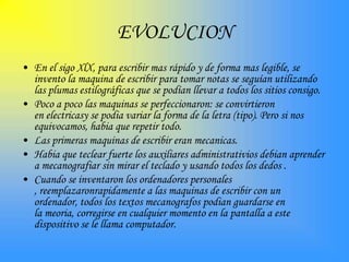 EVOLUCION
• En el sigo XlX, para escribir mas rápido y de forma mas legible, se
  invento la maquina de escribir para tomar notas se seguían utilizando
  las plumas estilográficas que se podían llevar a todos los sitios consigo.
• Poco a poco las maquinas se perfeccionaron: se convirtieron
  en electricasy se podia variar la forma de la letra (tipo). Pero si nos
  equivocamos, habia que repetir todo.
• Las primeras maquinas de escribir eran mecanicas.
• Habia que teclear fuerte los auxiliares administrativios debian aprender
  a mecanografiar sin mirar el teclado y usando todos los dedos .
• Cuando se inventaron los ordenadores personales
  , reemplazaronrapidamente a las maquinas de escribir con un
  ordenador, todos los textos mecanografos podian guardarse en
  la meoria, corregirse en cualquier momento en la pantalla a este
  dispositivo se le llama computador.
 