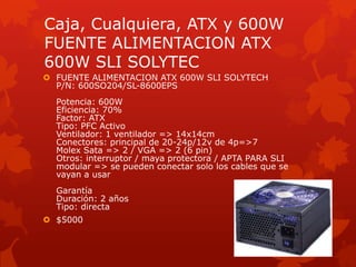 Caja, Cualquiera, ATX y 600WFUENTE ALIMENTACION ATX 600W SLI SOLYTECFUENTE ALIMENTACION ATX 600W SLI SOLYTECHP/N: 600SO204/SL-8600EPSPotencia: 600WEficiencia: 70%Factor: ATXTipo: PFC ActivoVentilador: 1 ventilador => 14x14cmConectores: principal de 20-24p/12v de 4p=>7Molex Sata => 2 / VGA => 2 (6 pin)Otros: interruptor / mayaprotectora / APTA PARA SLImodular => se puedenconectar solo los cables que se vayan a usarGarantíaDuración: 2 añosTipo: directa$5000