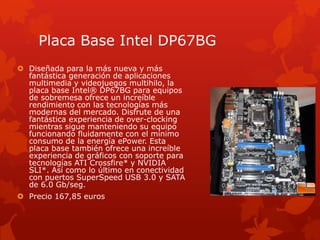 Placa Base Intel DP67BGDiseñada para la más nueva y más fantástica generación de aplicaciones multimedia y videojuegos multihilo, la placa base Intel® DP67BG para equipos de sobremesa ofrece un increíble rendimiento con las tecnologías más modernas del mercado. Disfrute de una fantástica experiencia de over-clocking mientras sigue manteniendo su equipo funcionando fluidamente con el mínimo consumo de la energía ePower. Esta placa base también ofrece una increíble experiencia de gráficos con soporte para tecnologías ATI Crossfire* y NVIDIA SLI*. Así como lo último en conectividad con puertos SuperSpeed USB 3.0 y SATA de 6.0 Gb/seg.Precio 167,85 euros