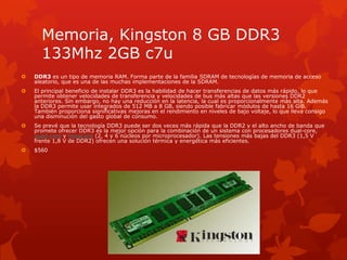 Memoria, Kingston 8 GB DDR3 133Mhz 2GB c7uDDR3 es un tipo de memoria RAM. Forma parte de la familia SDRAM de tecnologías de memoria de acceso aleatorio, que es una de las muchas implementaciones de la SDRAM.El principal beneficio de instalar DDR3 es la habilidad de hacer transferencias de datos más rápido, lo que permite obtener velocidades de transferencia y velocidades de bus más altas que las versiones DDR2 anteriores. Sin embargo, no hay una reducción en la latencia, la cual es proporcionalmente más alta. Además la DDR3 permite usar integrados de 512 MB a 8 GB, siendo posible fabricar módulos de hasta 16 GiB. También proporciona significativas mejoras en el rendimiento en niveles de bajo voltaje, lo que lleva consigo una disminución del gasto global de consumo.Se prevé que la tecnología DDR3 puede ser dos veces más rápida que la DDR2 y el alto ancho de banda que promete ofrecer DDR3 es la mejor opción para la combinación de un sistema con procesadores dual-core, quad-core y hexaCore (2, 4 y 6 núcleos por microprocesador). Las tensiones más bajas del DDR3 (1,5 V frente 1,8 V de DDR2) ofrecen una solución térmica y energética más eficientes.$560
