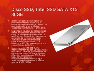 Disco SSD, Intel SSD SATA X15 80GBIntel da un salto generacional en unidades de estado sólido con el lanzamiento de la Intel SSD Serie 320, que sustituirán a las unidades existentes de Intel X25-M SATA SSD.La principal novedad de estos nuevos discos es que están basados ​​en los chips de memoria flash NAND de 25 nanómetros. Según Intel, esta nueva reducción de los informes puede aumentar significativamente la capacidad de las unidades, que llegando a 600 GB, y reducir el precio en un 30% en la X-25M.La nueva serie 320 SSD SATAII interfaz mantenido, con velocidades de lectura de 270 Mbps y velocidades de escritura de hasta 220MBps. No hay cifras son tan altas como 510 Series SSD, pero su precio es considerablemente menor. Según Intel, los precios de estas unidades será de $ 159 (80GB