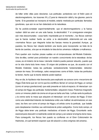 MAQUINA DE HADRONES
Aceleradorde partículasLHC
5
AngélicaLuzAra Gómez
de billar entre ellas para desviarse. Las partículas portadoras son el fotón para el
electromagnetismo, los bosones W y Z para la interacción débil y los gluones para la
fuerte. Si la gravedad se incorpora al modelo, estaría mediada por partículas llamadas
gravitones, que aún no se han detectado en la naturaleza.
Se ha podido constatar experimentalmente que el electromagnetismo y la fuerza
nuclear débil se unen en una sola fuerza, la electrodébil. Y si consiguieran energías
aún más descomunales –cosa harto improbable por el momento–, los físicos estiman
que la fuerza nuclear fuerte se uniría a la electrodébil, obteniendo así una sola
«normativa física» que integraría todas las fuerzas menos la gravedad. Aunque, ya
puestos, los físicos han ideado también una teoría para incorporarla: se trata de la
teoría de cuerdas, a la que va vinculada la idea de los universos múltiples o multiversos.
Pero quedan aún muchas piezas sueltas en el rompecabezas del Modelo Estándar.
Una de ellas, central para profundizar en nuestro conocimiento de la naturaleza de las
cosas, es el misterio de la masa. Llamarle misterio puede parecer absurdo, puesto que
en la vida diaria todo tiene masa. El origen del problema es que, de acuerdo con el
Modelo Estándar, todas las partículas verdaderamente fundamentales deberían
carecer de masa. Sin embargo, salvo excepciones como el fotón, todas las partículas
la tienen, hecho que la teoría debería poder explicar.
Hoy en día, la hipótesis más favorecida para explicarlo se conoce como mecanismo de
Higgs. Éste tiene que ver con lo que los científicos llaman el campo de Higgs, un campo
(como el campo gravitacional) que está presente en todo el espacio. Al interactuar con
el campo de Higgs, las partículas fundamentales adquieren masa. Podemos imaginarlo
como un inmenso platón de crema en el que se baña una fruta. La fruta sería la partícula
y la crema sería la masa que adquiere al interactuar con el campo de Higgs. O bien
como una celebridad tratando de trasladarse entre una multitud de admiradores; en ese
caso, los fans son como el campo de Higgs y el artista como la partícula, que batalla
para desplazarse mientras sus admiradores le piden autógrafos. Como todo campo, el
de Higgs debe tener una partícula mediadora: el bosón de Higgs. Encontrarlo sería
esencial para descubrir si realmente existe tal campo y así aclarar el enigma de la masa.
Para conseguirlo, los físicos han puesto su confianza en el Gran Colisionador de
Hadrones, el cual también esperan que dé solución a otros enigmas del universo.
 