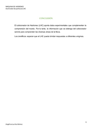 MAQUINA DE HADRONES
Aceleradorde partículasLHC
6
AngélicaLuzAra Gómez
CONCLUSIÓN
El colisionador de Hadrones (LHC) aporta datos experimentales que complementen la
comprensión del mundo. Por lo tanto, la información que se obtenga del colisionador
servirá para comprender las diversas áreas de la física.
Los científicos esperan que el LHC pueda brindar respuestas a diferentes enigmas.
 