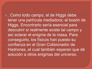 . Como todo campo, el de Higgs debe
tener una partícula mediadora: el bosón de
Higgs. Encontrarlo sería esencial para
descubrir si realmente existe tal campo y
así aclarar el enigma de la masa. Para
conseguirlo, los físicos han puesto su
confianza en el Gran Colisionador de
Hadrones, el cual también esperan que dé
solución a otros enigmas del universo.
 