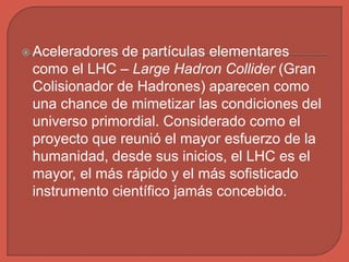  Aceleradores de partículas elementares
como el LHC – Large Hadron Collider (Gran
Colisionador de Hadrones) aparecen como
una chance de mimetizar las condiciones del
universo primordial. Considerado como el
proyecto que reunió el mayor esfuerzo de la
humanidad, desde sus inicios, el LHC es el
mayor, el más rápido y el más sofisticado
instrumento científico jamás concebido.
 