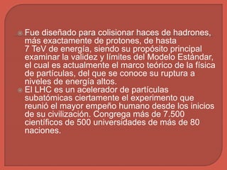  Fue diseñado para colisionar haces de hadrones,
más exactamente de protones, de hasta
7 TeV de energía, siendo su propósito principal
examinar la validez y límites del Modelo Estándar,
el cual es actualmente el marco teórico de la física
de partículas, del que se conoce su ruptura a
niveles de energía altos.
 El LHC es un acelerador de partículas
subatómicas ciertamente el experimento que
reunió el mayor empeño humano desde los inicios
de su civilización. Congrega más de 7.500
científicos de 500 universidades de más de 80
naciones.
 