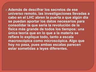  Además de descifrar los secretos de ese
universo remoto, las investigaciones llevadas a
cabo en el LHC abren la puerta a que algún día
se puedan aportar los datos necesarios para
consolidar la que sería la revolución de la
física más grande de todos los tiempos: una
única teoría que en lo que a la materia se
refiere lo explique todo, tanto a escala
macroscópica como microscópica. Algo que
hoy no pasa, pues ambas escalas parecen
estar sometidas a leyes diferentes.
 