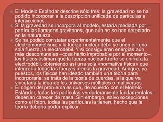  El Modelo Estándar describe sólo tres; la gravedad no se ha
podido incorporar a la descripción unificada de partículas e
interacciones.
 Si la gravedad se incorpora al modelo, estaría mediada por
partículas llamadas gravitones, que aún no se han detectado
en la naturaleza.
 Se ha podido constatar experimentalmente que el
electromagnetismo y la fuerza nuclear débil se unen en una
sola fuerza, la electrodébil. Y si consiguieran energías aún
más descomunales –cosa harto improbable por el momento–,
los físicos estiman que la fuerza nuclear fuerte se uniría a la
electrodébil, obteniendo así una sola «normativa física» que
integraría todas las fuerzas menos la gravedad. Aunque, ya
puestos, los físicos han ideado también una teoría para
incorporarla: se trata de la teoría de cuerdas, a la que va
vinculada la idea de los universos múltiples o multiversos.
 El origen del problema es que, de acuerdo con el Modelo
Estándar, todas las partículas verdaderamente fundamentales
deberían carecer de masa. Sin embargo, salvo excepciones
como el fotón, todas las partículas la tienen, hecho que la
teoría debería poder explicar.
 