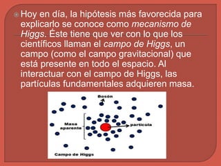  Hoy en día, la hipótesis más favorecida para
explicarlo se conoce como mecanismo de
Higgs. Éste tiene que ver con lo que los
científicos llaman el campo de Higgs, un
campo (como el campo gravitacional) que
está presente en todo el espacio. Al
interactuar con el campo de Higgs, las
partículas fundamentales adquieren masa.
 