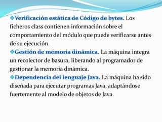 Los
ficheros class contienen información sobre el
comportamiento del módulo que puede verificarse antes
de su ejecución.
                                     La máquina integra
un recolector de basura, liberando al programador de
gestionar la memoria dinámica.
                                      La máquina ha sido
diseñada para ejecutar programas Java, adaptándose
fuertemente al modelo de objetos de Java.
 