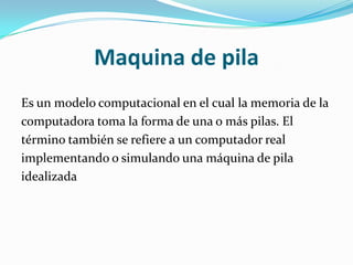 Maquina de pila
Es un modelo computacional en el cual la memoria de la
computadora toma la forma de una o más pilas. El
término también se refiere a un computador real
implementando o simulando una máquina de pila
idealizada
 