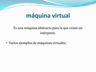 máquina virtual
     Es una máquina abstracta para la que existe un
                     intérprete.

 Varios ejemplos de máquinas virtuales:
 