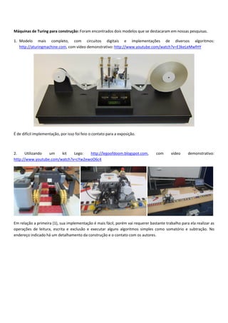 Máquinas de Turing para construção: Foram encontrados dois modelos que se destacaram em nossas pesquisas. 
1. Modelo  mais  completo,  com  circuitos  digitais  e  implementações  de  diversos  algoritmos: 
http://aturingmachine.com, com vídeo demonstrativo: http://www.youtube.com/watch?v=E3keLeMwfHY  
 
É de difícil implementação, por isso foi feio o contato para a exposição. 
 
2.  Utilizando  um  kit  Lego:  http://legoofdoom.blogspot.com,  com  vídeo  demonstrativo: 
http://www.youtube.com/watch?v=cYw2ewoO6c4
      
Em relação a primeira (1), sua implementação é mais fácil, porém vai requerer bastante trabalho para ela realizar as 
operações  de  leitura,  escrita  e  exclusão  e  executar  alguns  algoritmos  simples  como  somatório  e  subtração.  No 
endereço indicado há um detalhamento da construção e o contato com os autores. 
 
 