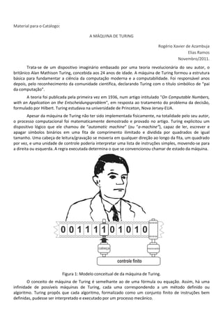  
Material para o Catálogo: 
A MÁQUINA DE TURING 
Rogério Xavier de Azambuja 
Elias Ramos 
Novembro/2011. 
Trata‐se  de  um  dispositivo  imaginário  embasado  por  uma  teoria  revolucionária  do  seu  autor,  o 
britânico Alan Mathison Turing, concebida aos 24 anos de idade. A máquina de Turing formou a estrutura 
básica para fundamentar a ciência da computação moderna e a computabilidade. Foi responsável anos 
depois, pelo reconhecimento da comunidade científica, declarando Turing com o título simbólico de “pai 
da computação”. 
A teoria foi publicada pela primeira vez em 1936, num artigo intitulado "On Computable Numbers, 
with an Application on the Entscheidungsproblem", em resposta ao tratamento do problema da decisão, 
formulado por Hilbert. Turing estudava na universidade de Princeton, Nova Jersey‐EUA. 
Apesar da máquina de Turing não ter sido implementada fisicamente, na totalidade pelo seu autor, 
o processo computacional foi matematicamente demostrado e provado no artigo. Turing explicitou um 
dispositivo  lógico  que  ele  chamou  de  "automatic  machine"  (ou  “a‐machine”),  capaz  de  ler,  escrever  e 
apagar  símbolos  binários  em  uma  fita  de  comprimento  ilimitado  e  dividida  por  quadrados  de  igual 
tamanho. Uma cabeça de leitura/gravação se moveria em qualquer direção ao longo da fita, um quadrado 
por vez, e uma unidade de controle poderia interpretar uma lista de instruções simples, movendo‐se para 
a direita ou esquerda. A regra executada determina o que se convencionou chamar de estado da máquina. 
 
Figura 1: Modelo conceitual de da máquina de Turing. 
O conceito de máquina de Turing é semelhante ao de uma fórmula ou equação. Assim, há uma 
infinidade  de  possíveis  máquinas  de  Turing,  cada  uma  correspondendo  a  um  método  definido  ou 
algoritmo.  Turing  propôs  que  cada  algoritmo,  formalizado  como  um  conjunto  finito  de  instruções  bem 
definidas, pudesse ser interpretado e executado por um processo mecânico. 
 