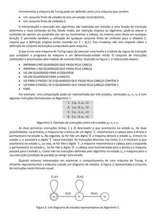 Formalmente a máquina de Turing pode ser definida como uma máquina que contém: 
 Um conjunto finito de estados Q com um estado inicial distinto, 
 Um conjunto finito de símbolos Σ. 
A interpretação e execução dos algoritmos são realizadas por estados e uma função de transição 
determina o novo conteúdo da fita. Desde modo, por restrição imposta ao algoritmo, pode‐se alterar o 
conteúdo de apenas um quadrado por vez ou movimentar a cabeça, no máximo uma célula em qualquer 
direção.  É  permitida  também  a  utilização  de  qualquer  conjunto  finito  de  símbolos  para  o  alfabeto  Σ, 
mesmo  que  a  definição  original  tenha  insistido  em  Σ  =  {0,1}.  Esta  mudança  não  tem  impacto  sobre  a 
definição do conjunto de funções computáveis pela máquina. 
O que torna uma máquina de Turing capaz de executar uma tarefa é a tabela de regras de transição 
que  compõem  o  programa  da  máquina  e  um  determinado estado  inicial.  O  conjunto  de  instruções 
conhecidas e processadas pelo módulo de controle finito, ilustrado na Figura 1, é relacionado abaixo: 
 IMPRIMA 0 NO QUADRADO QUE PASSA PELA CABEÇA 
 IMPRIMA 1 NO QUADRADO QUE PASSA PELA CABEÇA 
 VÁ UM QUADRADO PARA A ESQUERDA 
 VÁ UM QUADRADO PARA A DIREITA 
 VÁ PARA O PASSO i SE O QUADRADO QUE PASSA PELA CABEÇA CONTÉM 0 
 VÁ PARA O PASSO j SE O QUADRADO QUE PASSA PELA CABEÇA CONTÉM 1 
 PARE 
Por exemplo: uma computação pode ser representada por três estados, nomeados s0, s1, s2 e com 
algumas instruções formalizadas no Algoritmo 1: 
1.  s0 , 1, s0 , »  
2.  s0 , 0, s1 , 1  
3.  s1 , 1, s1 , «  
4.  s1 , 0, s2 , »  
Algoritmo 1: Exemplo de instruções entre três estados s0, s1 e s2. 
As  duas  primeiras  instruções  (linhas  1  e  2)  descrevem  o  que  acontecerá  no  estado  s0.  Há  duas 
possibilidades: na primeira, a máquina faz a leitura de um dígito '1', movimentará a cabeça para a direita e 
permanecerá no estado s0. Na segunda, se for lido um dígito '0' a máquina deixará o estado s0, entrará no 
estado s1 e escreverá o dígito '1' nessa transição. As instruções descritas nas linhas 3 e 4 mostram o que 
acontecerá no estado s1, ou seja, se for lido o dígito '1', a máquina movimentará a cabeça para a esquerda 
e permanecerá no estado s1. Se for lido o dígito '0', a cabeça será movimentada para a direita e a máquina 
passará para o estado s2. Como não há instruções definidas pelo algoritmo no estado s2, a máquina pára a 
sua execução (condição de parada) ao atingir este estado. 
Quando  estamos  interessados  em  examinar  o  comportamento  de  uma  máquina  de  Turing,  é 
eficiente representarmos a máquina usando um diagrama de estados. A Figura 2 representada o conjunto 
de instruções neste formato visual. 
 
Figura 2: Um diagrama de estados representativo ao Algoritmo 1. 
 