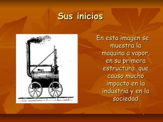 Sus iniciosSus inicios
En esta imagen seEn esta imagen se
muestra lamuestra la
maquina a vapor,maquina a vapor,
en su primeraen su primera
estructura queestructura que
causo muchocauso mucho
impacto en laimpacto en la
industria y en laindustria y en la
sociedadsociedad
 