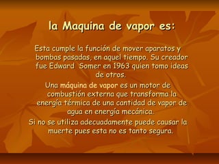 la Maquina de vapor es:la Maquina de vapor es:
Esta cumple la función de mover aparatos yEsta cumple la función de mover aparatos y
bombas pasadas, en aquel tiempo. Su creadorbombas pasadas, en aquel tiempo. Su creador
fue Edward Somer en 1963 quien tomo ideasfue Edward Somer en 1963 quien tomo ideas
de otros.de otros.
UnaUna máquina de vapor es un motor dees un motor de
combustión externa que transforma lacombustión externa que transforma la
energía térmica de una cantidad de vapor deenergía térmica de una cantidad de vapor de
agua en energía mecánica.agua en energía mecánica.
Si no se utiliza adecuadamente puede causar laSi no se utiliza adecuadamente puede causar la
muerte pues esta no es tanto segura.muerte pues esta no es tanto segura.
 