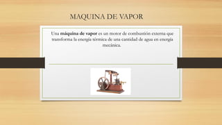 MAQUINA DE VAPOR
Una máquina de vapor es un motor de combustión externa que
transforma la energía térmica de una cantidad de agua en energía
mecánica.
 