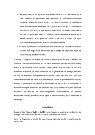 1. Se genera vapor de agua en unacaldera cerrada por calentamiento, lo
cual produce la expansión del volumen de un cilindro empujando
un pistón. Mediante un mecanismo de biela - manivela, el movimiento
lineal alternativo del pistón del cilindro se transforma en un movimiento
de rotación que acciona, por ejemplo, las ruedas de una locomotora o el
rotor de un generador eléctrico. Una vez alcanzado el final de carrera el
émbolo retorna a su posición inicial y expulsa el vapor de agua
utilizando la energía cinética de un volante de inercia.
2. El vapor a presión se controla mediante una serie de válvulas de entrada
y salida que regulan la renovación de la carga; es decir, los flujos del
vapor hacia y desde el cilindro.
El motor o máquina de vapor se utilizó extensamente durante la Revolución
Industrial, en cuyo desarrollo tuvo un papel relevante para mover máquinas y
aparatos tan diversos como bombas, locomotoras, motores marinos, etc. Las
modernas máquinas de vapor utilizadas en la generación de energía eléctrica
no son ya deémbolo o desplazamiento positivo como las descritas, sino que
son turbomáquinas; es decir, son atravesadas por un flujo continuo de vapor y
reciben la denominación genérica deturbinas de vapor. En la actualidad la
máquina de vapor alternativa es un motor muy poco usado salvo para servicios
auxiliares, ya que se ha visto desplazado especialmente por elmotor
eléctrico en la maquinaria industrial y por el motor de combustión interna en el
transporte.

Curiosidades
Durante los Siglos XVII y XVIII comenzaron a aplicarse sistemas de
ensayo que utilizaban la fuerza de expansión del vapor.
Esto va llevando al inicio de una etapa esencial en la transformación
industrial.

 