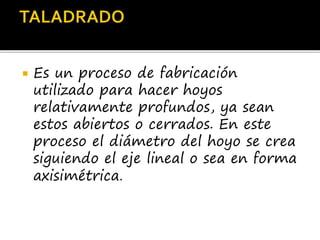  Es un proceso de fabricación
utilizado para hacer hoyos
relativamente profundos, ya sean
estos abiertos o cerrados. En este
proceso el diámetro del hoyo se crea
siguiendo el eje lineal o sea en forma
axisimétrica.
 