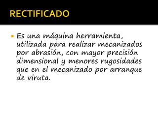  Es una máquina herramienta,
utilizada para realizar mecanizados
por abrasión, con mayor precisión
dimensional y menores rugosidades
que en el mecanizado por arranque
de viruta.
 