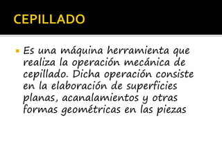  Es una máquina herramienta que
realiza la operación mecánica de
cepillado. Dicha operación consiste
en la elaboración de superficies
planas, acanalamientos y otras
formas geométricas en las piezas
 