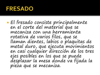  El fresado consiste principalmente
en el corte del material que se
mecaniza con una herramienta
rotativa de varios filos, que se
llaman dientes, labios o plaquitas de
metal duro, que ejecuta movimientos
en casi cualquier dirección de los tres
ejes posibles en los que se puede
desplazar la mesa donde va fijada la
pieza que se mecaniza.
 